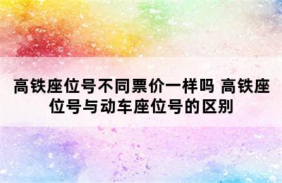 高铁座位号不同票价一样吗 高铁座位号与动车座位号的区别